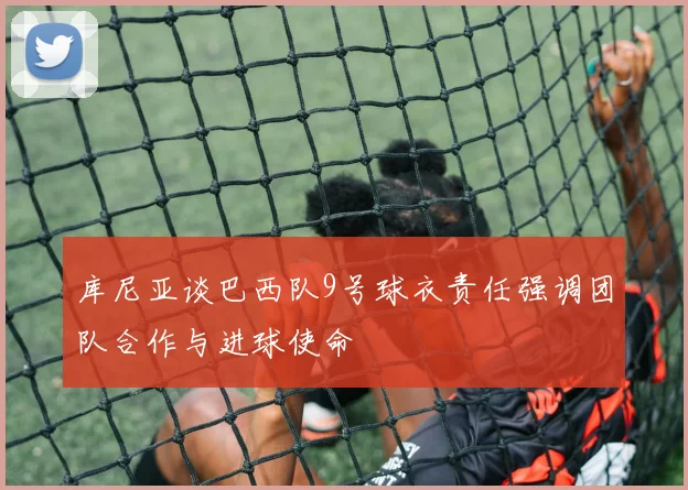 库尼亚谈巴西队9号球衣责任强调团队合作与进球使命