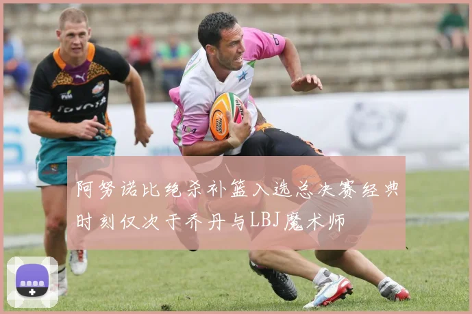 阿努诺比绝杀补篮入选总决赛经典时刻仅次于乔丹与LBJ魔术师