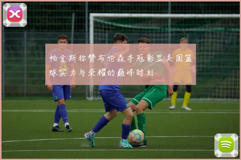 帕金斯称赞布伦森夺冠彰显美国篮球实力与荣耀的巅峰时刻