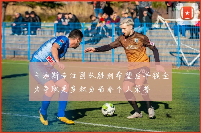 卡迪斯专注团队胜利希望后半程全力争取更多积分而非个人荣誉