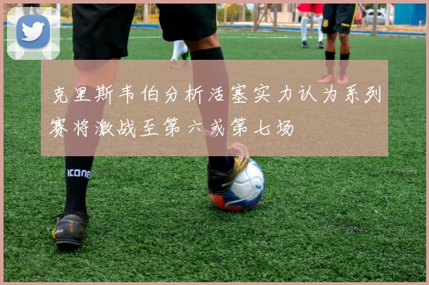 克里斯韦伯分析活塞实力认为系列赛将激战至第六或第七场