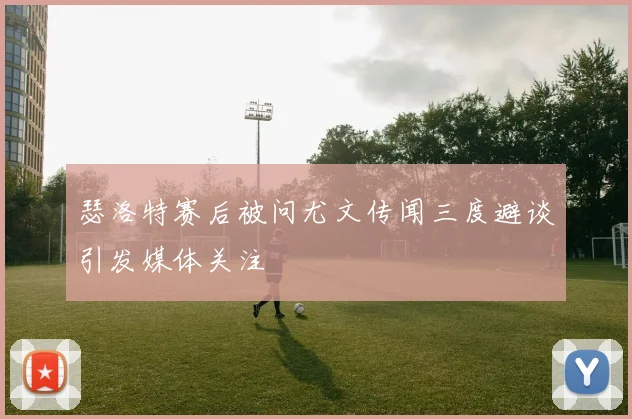 瑟洛特赛后被问尤文传闻三度避谈引发媒体关注