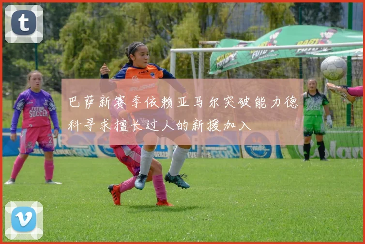 巴萨新赛季依赖亚马尔突破能力德科寻求擅长过人的新援加入