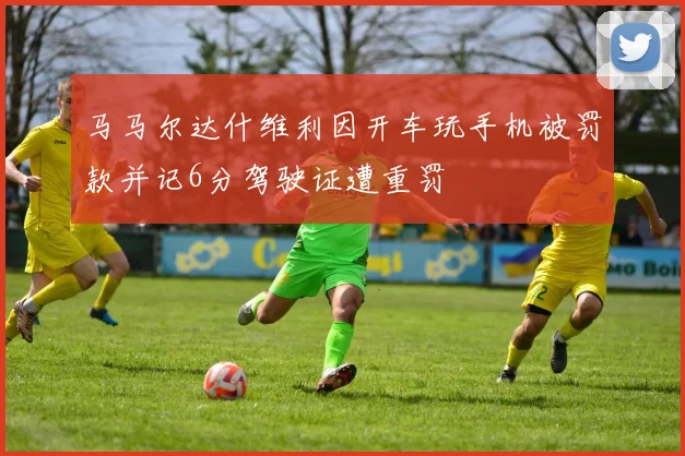马马尔达什维利因开车玩手机被罚款并记6分驾驶证遭重罚